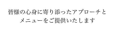 皆様の心身に寄り添ったアプローチと
メニューをご提供いたします